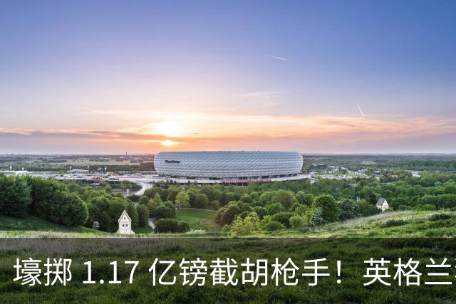 壕掷 1.17 亿镑截胡枪手！英格兰猛将加盟切尔西，双转会纪录同步刷新