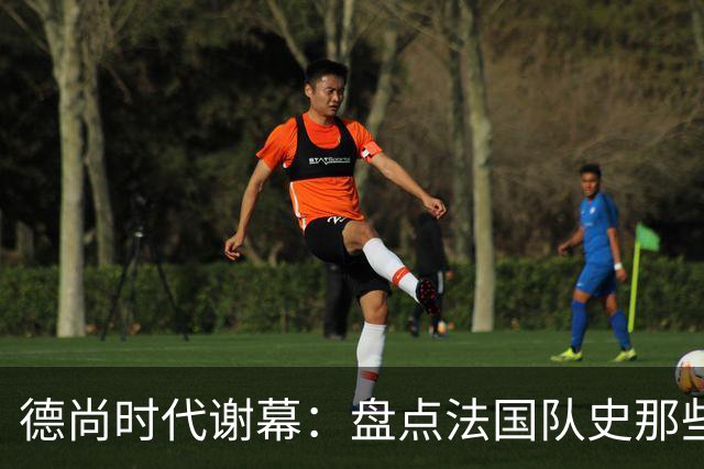 德尚时代谢幕：盘点法国队史那些或荣耀、或悲情的“最后一舞”