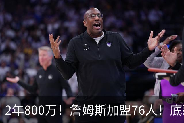 2年800万！詹姆斯加盟76人！底薪辅佐恩比德